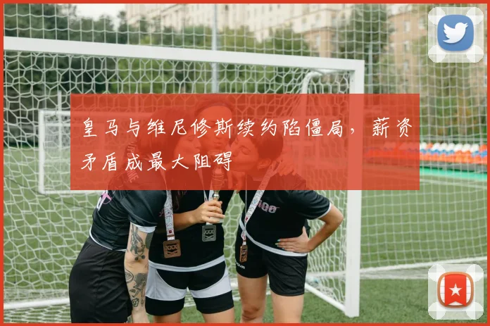 皇马与维尼修斯续约陷僵局，薪资矛盾成最大阻碍