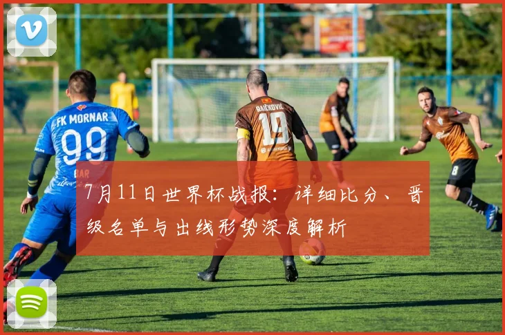 7月11日世界杯战报:详细比分、晋级名单与出线形势深度解析