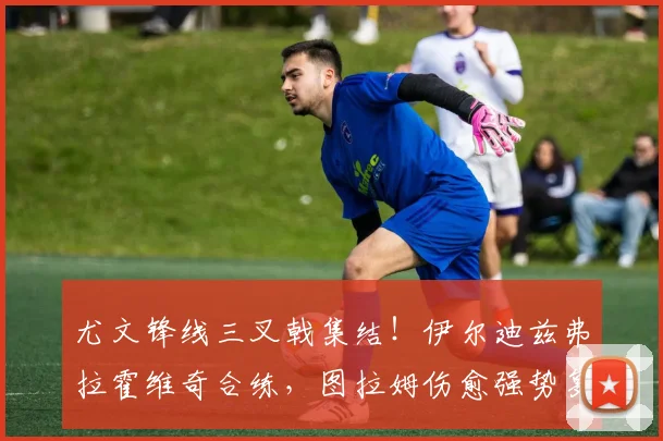 尤文锋线三叉戟集结!伊尔迪兹弗拉霍维奇合练,图拉姆伤愈强势复出