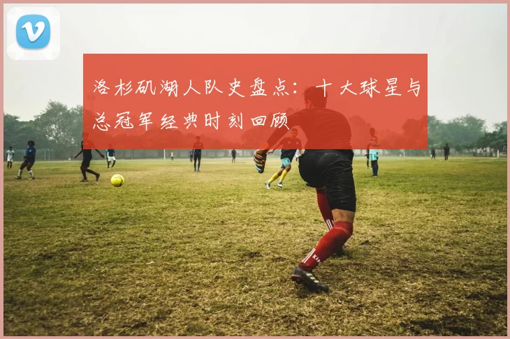 洛杉矶湖人队史盘点：十大球星与总冠军经典时刻回顾