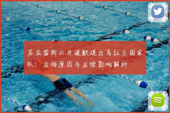苏亚雷斯公开道歉退出乌拉圭国家队：后悔原因与后续影响解析