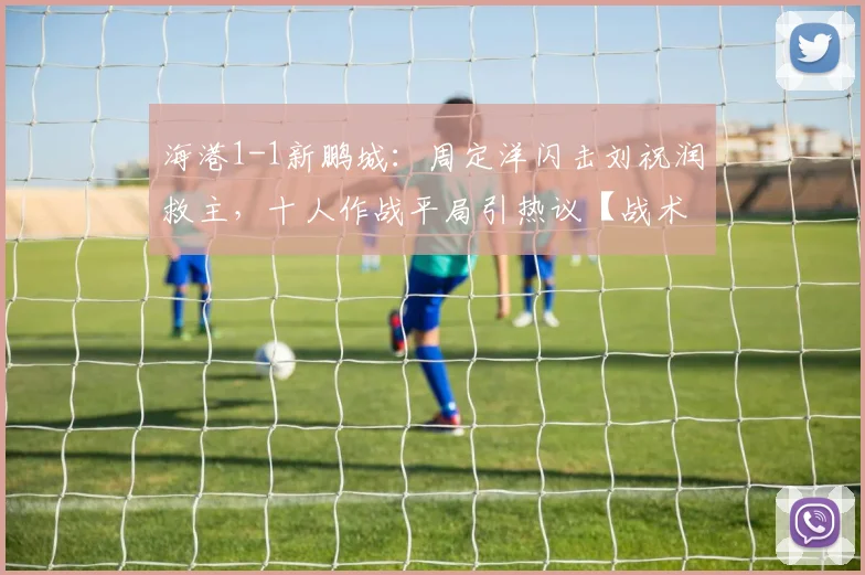 海港1-1新鹏城：周定洋闪击刘祝润救主，十人作战平局引热议【战术复盘+进球解析】