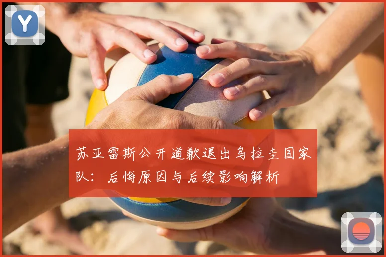 苏亚雷斯公开道歉退出乌拉圭国家队：后悔原因与后续影响解析