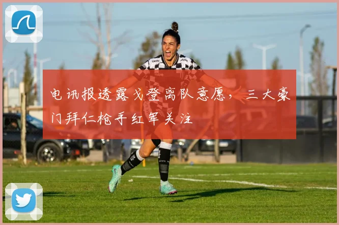 电讯报透露戈登离队意愿,三大豪门拜仁枪手红军关注