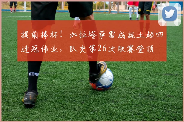 提前捧杯！加拉塔萨雷成就土超四连冠伟业，队史第26次联赛登顶