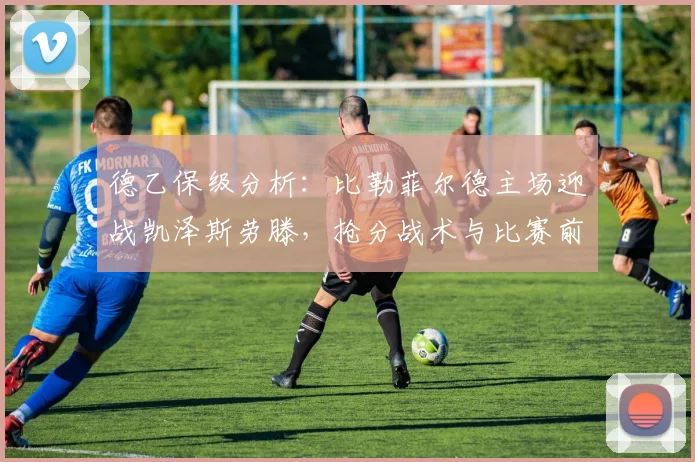 德乙保级分析：比勒菲尔德主场迎战凯泽斯劳滕，抢分战术与比赛前瞻解读