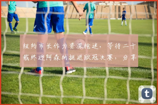 纽约市长作为资深枪迷，等待二十载终迎阿森纳挺进欧冠决赛，分享激动心情与观赛故事
