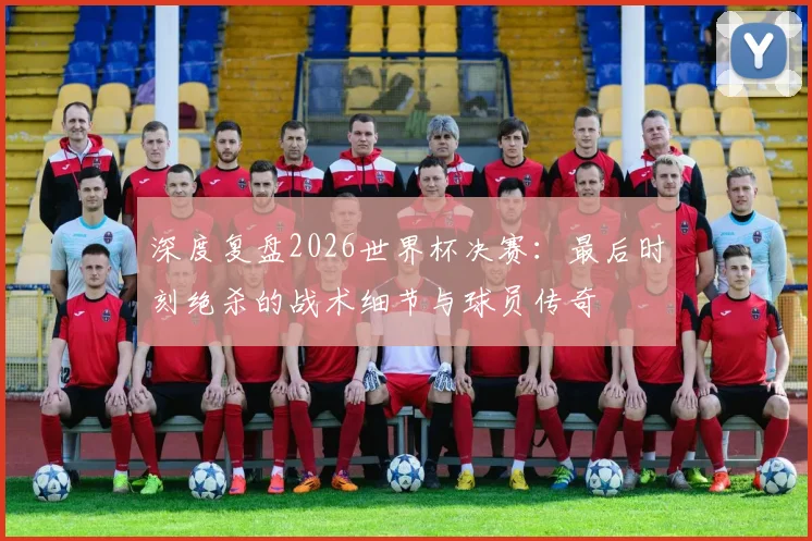 深度复盘2026世界杯决赛：最后时刻绝杀的战术细节与球员传奇