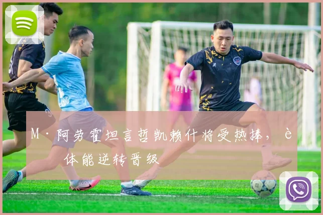 M·阿劳霍坦言哲凯赖什将受热捧，葡体能逆转晋级