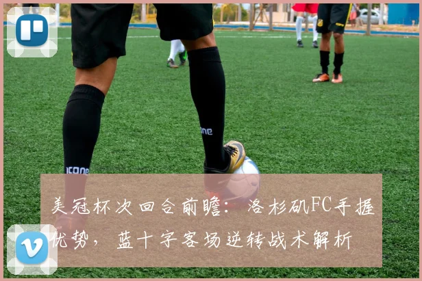 美冠杯次回合前瞻：洛杉矶FC手握优势，蓝十字客场逆转战术解析