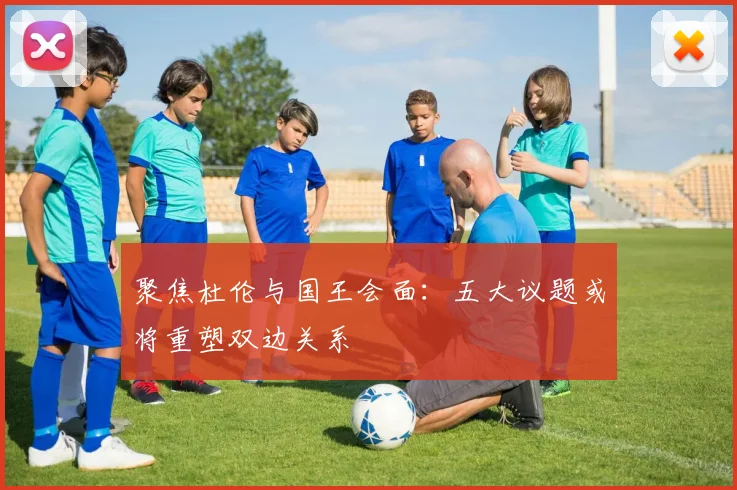 聚焦杜伦与国王会面：五大议题或将重塑双边关系
