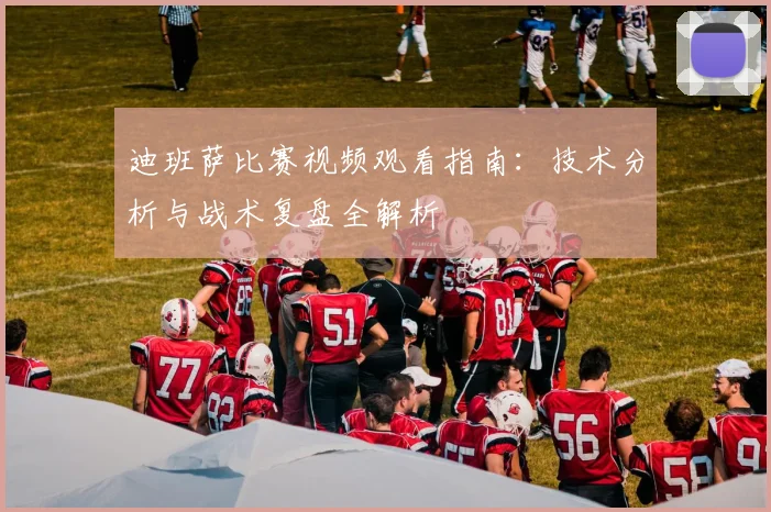迪班萨比赛视频观看指南：技术分析与战术复盘全解析
