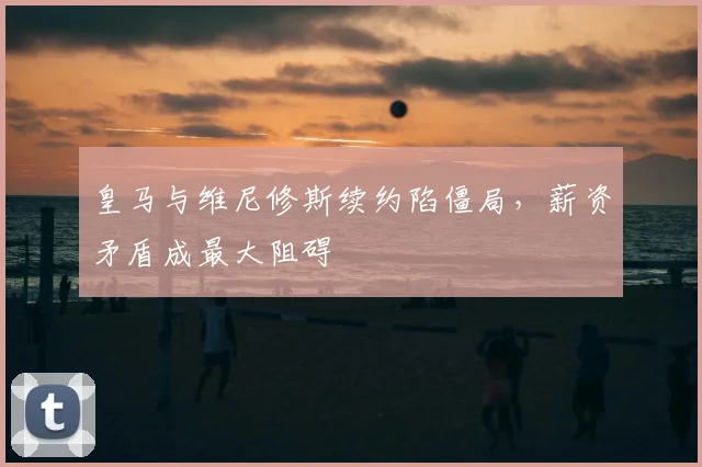 皇马与维尼修斯续约陷僵局,薪资矛盾成最大阻碍